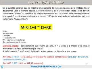 CONVENÇÃO LINEAR
CONVENÇÃO LINEAR
Se a questão solicitar que se resolva uma questão de juros compostos pelo método linear
deveremos usar a fórmula abaixo, isto somente se a questão solicitar. Trata-se de dar um
tratamento “Linear” à períodos de tempo fracionários ex: 10,5 anos. Pela convenção linear
o tempo 0,5 terá tratamento linear e o tempo “10” (parte inteira do período de tempo) terá
tratamento “exponencial”:

M=C(1+i) INT (1+iQ)
Onde:
M= montante
C = capital
I = taxa composta
INT é a parte interna do tempo
Q é a parte quebrada do tempo

Exemplo prático: considerando que i=10% ao ano, n = 3 anos e 6 meses qual será o
montante calculado pela convenção linear?
R: INT=3 anos e Q = 0,5 anos. Aplicando estes valores na fórmula acima temos:
M=1000 (1+0,10) 3 (1+0,10x0,5) => localizar na tabela o compontente (1+0,10) 3 da fórmula.
Teremos o valor de 1,333.
M=1000 .1,333 (1,05) => 397,55 (resposta).
WWW.SUPERPROVAS.COM

37

 