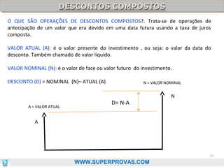 DESCONTOS COMPOSTOS
DESCONTOS COMPOSTOS
O QUE SÃO OPERAÇÕES DE DESCONTOS COMPOSTOS?. Trata-se de operações de
antecipação de um valor que era devido em uma data futura usando a taxa de juros
composta.
VALOR ATUAL (A): é o valor presente do investimento , ou seja: o valor da data do
desconto. Também chamado de valor líquido.
VALOR NOMINAL (N): é o valor de face ou valor futuro do investimento.
DESCONTO (D) = NOMINAL (N)– ATUAL (A)

A = VALOR ATUAL

N = VALOR NOMINAL

D= N-A

N

A

39

WWW.SUPERPROVAS.COM

 