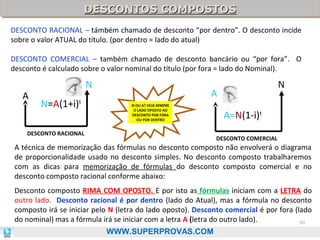 DESCONTOS COMPOSTOS
DESCONTOS COMPOSTOS
DESCONTO RACIONAL – támbém chamado de desconto “por dentro”. O desconto incide
sobre o valor ATUAL do título. (por dentro = lado do atual)
DESCONTO COMERCIAL – também chamado de desconto bancário ou “por fora”. O
desconto é calculado sobre o valor nominal do título (por fora = lado do Nominal).

N
A

N=A(1+i)t

N

A
N OU A? VEJA SEMPRE
O LADO OPOSTO AO
DESCONTO POR FORA
OU POR DENTRO

DESCONTO RACIONAL

A=N(1-i)t
DESCONTO COMERCIAL

A técnica de memorização das fórmulas no desconto composto não envolverá o diagrama
de proporcionalidade usado no desconto simples. No desconto composto trabalharemos
com as dicas para memorização de fórmulas do desconto composto comercial e no
desconto composto racional conforme abaixo:
Desconto composto RIMA COM OPOSTO. E por isto as fórmulas iniciam com a LETRA do
outro lado. Desconto racional é por dentro (lado do Atual), mas a fórmula no desconto
composto irá se iniciar pelo N (letra do lado oposto). Desconto comercial é por fora (lado
do nominal) mas a fórmula irá se iniciar com a letra A (letra do outro lado).
40
WWW.SUPERPROVAS.COM

 