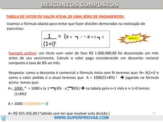 DESCONTOS COMPOSTOS
DESCONTOS COMPOSTOS
TABELA DE FATOR DE VALOR ATUAL DE UMA SÉRIE DE PAGAMENTOS:
Usamos a fórmula abaixo para evitar que fazer divisões demoradas na realização de
exercícios:

1 = (a n
(1+i)t

i

- a n-1

i)

MACETE!!

Exemplo prático: um titulo com valor de face R$ 1.000.000,00 foi descontado um mês
antes de seu vencimento. Calcule o valor pago considerando um desconto racional
composto a taxa de 8% ao mês.
Resposta: como o desconto é comercial a fórmula inicia com N teremos que: N= A(1+i) t e
como o valor pedido é o atual teremos que A = 1000/(1+8%) 1  jogando na fórmula
acima temos que:
A= 1000 * = 1000 x (a 1
8% - a 0 8%)  na tabela para n=1 mês e n-1=0 temos:
(1+8%)t
A = 1000 ( 0,925926 – 0)
A= R$ 925.926,00 (*obtido sem ter que resolver esta divisão )
WWW.SUPERPROVAS.COM

45

 