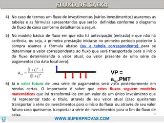 FLUXO DE CAIXA
FLUXO DE CAIXA
4) No caso de termos um fluxo de investimentos (vários investimentos) usaremos as
tabelas e as fórmulas apresentandas que serão definidas conforme o diagrama
de fluxo de caixa conforme detalhamos a seguir.
5) No modelo básico de fluxo em que não há antecipação (entrada) e que não há
carência, ou seja, a primeira prestação inicia-se no primeiro período posterior à
compra usamos a fórmula abaixo (ou a tabela correspondente) para se
determinar o valor correspondente ao fluxo que será transportado para o início
do fluxo determinando o valor atual, ou valor presente de uma série de
pagamentos (na data focal zero).

(1 + i ) n − 1
a n ,i =
n
i (1 + i )

VP =
an,i.PMT

6) Já o valor futuro de uma série de pagamentos será visto posteriormente em
rendas certas. O importante é saber que estes fluxos seguem modelos
matemáticos que irá transformá-los em um valor de um único invesimento que
irá representar todo o título, através de seu valor atual (caso queiramos
transportar a série de investimentos para o início do fluxo ou através de seu valor
futuro caso queiramos tranportar a série de investimentos para o fim do fluxo de
53
caixa.
WWW.SUPERPROVAS.COM

 
