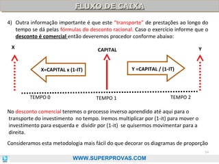 FLUXO DE CAIXA
FLUXO DE CAIXA
4) Outra informação importante é que este “transporte” de prestações ao longo do
tempo se dá pelas fórmulas do desconto racional. Caso o exercício informe que o
desconto é comercial então deveremos procedor conforme abaixo:
X

Y

CAPITAL
Y =CAPITAL / (1-IT)

X=CAPITAL x (1-IT)

TEMPO 0

TEMPO 1

TEMPO 2

No desconto comercial teremos o processo inverso aprendido até aqui para o
transporte do investimento no tempo. Iremos multiplicar por (1-it) para mover o
investimento para esquerda e dividir por (1-it) se quisermos movimentar para a
direita.
Consideramos esta metodologia mais fácil do que decorar os diagramas de proporção
54

WWW.SUPERPROVAS.COM

 