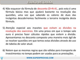 FLUXO DE CAIXA
FLUXO DE CAIXA
4) Não esquecer da fórmula de desconto (D=N-A) , pois esta é uma
fórmula básica mas que ajudará bastante na resolução das
questões, uma vez que sabendo os valores de duas das
incógnitas descobriremos facilmente a terceira incógnita desta
fórmula.
5) Atenção especial aos macetes que evitam as divisões na
resolução dos exercícios. Em uma prova em que o tempo vale
ouro é preciso fazer cálculos rápidos que evitem a divisão.
Apresentamos no desconto composto uma maneira mais ágil de
se resolver questões em que temos estas divisões através do uso
de tabelas de valor atual.
6) Notem que as mesmas regras que são válidas para transporte de
investimentos no tempo podem ser usadas para as prestações.

55

WWW.SUPERPROVAS.COM

 
