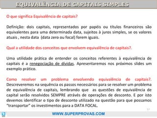 EQUIVALÊNCIA DE CAPITAIS SIMPLES
EQUIVALÊNCIA DE CAPITAIS SIMPLES
O que significa Equivalência de capitais?
Definição: dois capitais, representados por papéis ou títulos financeiros são
equivalentes para uma determinada data, sujeitos à juros simples, se os valores
atuais , nesta data (data zero ou focal) forem iguais.
Qual a utilidade dos conceitos que envolvem equivalência de capitais?.
Uma utilidade prática de entender os conceitos referentes à equivalência de
capitais é a renegociação de dívidas. Apresentaremos nos próximos slides um
exemplo prático.
Como resolver um problema envolvendo equivalência de capitais?.
Descreveremos na sequência os passos necessários para se resolver um problema
de equivalência de capitais, lembrando que as questões de equivalência de
capital serão resolvidos SEMPRE atrávés de operações de desconto. E por isto
devemos identificar o tipo de desconto utilizado na questão para que possamos
“transportar” os investimentos para a DATA FOCAL.
57

WWW.SUPERPROVAS.COM

 