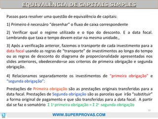 EQUIVALÊNCIA DE CAPITAIS SIMPLES
EQUIVALÊNCIA DE CAPITAIS SIMPLES
Passos para resolver uma questão de equivalência de capitais:
1) Primeiro é necessáro “desenhar” o fluxo de caixa correspondente
2) Verificar qual o regime utilizado e o tipo do desconto. E a data focal.
Lembrando que taxa e tempo devem estar na mesma unidade.,
3) Após a verificação anterior, fazemos o transporte de cada investimento para a
data focal usando as regras de “transporte” de investimentos ao longo do tempo
ou as regras de desconto do diagrama de proporcionalidade apresentadas nos
slides anteriores, obedecendo=se aos criterios de primeira obrigação e segunda
obrigação.
4) Relacionamos separadamente os investimentos de “primeira obrigação” e
“segunda obrigação”:
Prestações de Primeira obrigação são as prestações originais transferidas para a
data focal. Prestações de Segunda obrigação são as parcelas que irão “substituir”
a forma original de pagamento e que são transferidas para a data focal. A partir
daí se faz o somatório Σ 1a primeira obrigação = Σ 2a segunda obrigação
58

WWW.SUPERPROVAS.COM

 