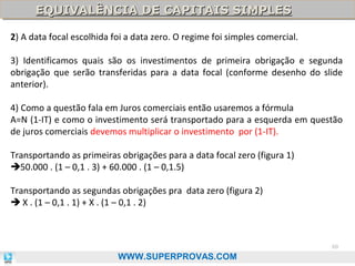 EQUIVALÊNCIA DE CAPITAIS SIMPLES
EQUIVALÊNCIA DE CAPITAIS SIMPLES
2) A data focal escolhida foi a data zero. O regime foi simples comercial.
3) Identificamos quais são os investimentos de primeira obrigação e segunda
obrigação que serão transferidas para a data focal (conforme desenho do slide
anterior).
4) Como a questão fala em Juros comerciais então usaremos a fórmula
A=N (1-IT) e como o investimento será transportado para a esquerda em questão
de juros comerciais devemos multiplicar o investimento por (1-IT).
Transportando as primeiras obrigações para a data focal zero (figura 1)
50.000 . (1 – 0,1 . 3) + 60.000 . (1 – 0,1.5)
Transportando as segundas obrigações pra data zero (figura 2)
 X . (1 – 0,1 . 1) + X . (1 – 0,1 . 2)

60

WWW.SUPERPROVAS.COM

 