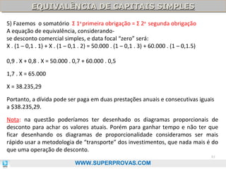 EQUIVALÊNCIA DE CAPITAIS SIMPLES
EQUIVALÊNCIA DE CAPITAIS SIMPLES
5) Fazemos o somatório Σ 1a primeira obrigação = Σ 2a segunda obrigação
A equação de equivalência, considerandose desconto comercial simples, e data focal “zero” será:
X . (1 – 0,1 . 1) + X . (1 – 0,1 . 2) = 50.000 . (1 – 0,1 . 3) + 60.000 . (1 – 0,1.5)
0,9 . X + 0,8 . X = 50.000 . 0,7 + 60.000 . 0,5
1,7 . X = 65.000
X = 38.235,29
Portanto, a dívida pode ser paga em duas prestações anuais e consecutivas iguais
a $38.235,29.
Nota: na questão poderíamos ter desenhado os diagramas proporcionais de
desconto para achar os valores atuais. Porém para ganhar tempo e não ter que
ficar desenhando os diagramas de proporcionalidade consideramos ser mais
rápido usar a metodologia de “transporte” dos investimentos, que nada mais é do
que uma operação de desconto.
61

WWW.SUPERPROVAS.COM

 