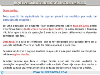 EQUIVALÊNCIA DE CAPITAIS SIMPLES
EQUIVALÊNCIA DE CAPITAIS SIMPLES
Observações:
Toda questão de equivalência de capitais poderá ser resolvida por meio de
operações de desconto :
Se uma operação de desconto falar expressamente sobre taxa de juros então
estaremos diante do Desconto Racional (por dentro). Se nada dispuser e também
não falar que a taxa de operação é uma taxa de juros utilizaremos o desconto
comercial (por fora).
Data focal: é a data de referência que se for designada pela questão deve ser a
por esta adotada. Porém se nada for falado adota-se a data zero.
Se nada for dito se o regime adotado na questão é o regime simples ou composto
adote o regime simples.
Lembrar sempre que taxa e tempo devem estar nas mesmas unidades na
resolução de questões de equivalência de capitais. Caso seja necessário mudar a
unidade da taxa usaremos o conceito de taxas proporcionais nos juros simples.
62

WWW.SUPERPROVAS.COM

 