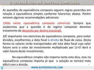 EQUIVALÊNCIA DE CAPITAS COMPOSTA
EQUIVALÊNCIA DE CAPITAS COMPOSTA
As questões de equivalência composta seguem regras parecidas em
relação à equivalência simples conforme falaremos abaixo. Porém
existem algumas recomendações adicionais:
1)Não existe equivalência composta comercial. Sempre que
soubermos que a questão é de regime composto daremos
tratamento de desconto por dentro (racional).
2)É importante nos exercícios de equivalência composta, para evitar
divisões, escolhermos a data focal à direita do fluxo de caixa. Desta
forma os valores serão transportados até esta data focal cujo valor
futuro será o valor do investimento multiplicado por (1+i)t dará o
valor futuro deste investimento.
Na equivalência simples não importa tanto esta dica, mas na
equivalência composta importa já que a solução se tornará mais
64
difícil com a divisão.
WWW.SUPERPROVAS.COM

 