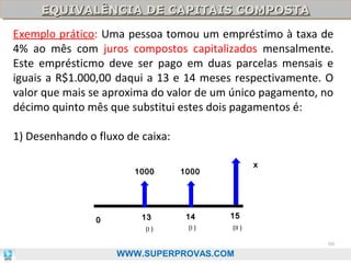 EQUIVALÊNCIA DE CAPITAIS COMPOSTA
EQUIVALÊNCIA DE CAPITAIS COMPOSTA

Exemplo prático: Uma pessoa tomou um empréstimo à taxa de
4% ao mês com juros compostos capitalizados mensalmente.
Este emprésticmo deve ser pago em duas parcelas mensais e
iguais a R$1.000,00 daqui a 13 e 14 meses respectivamente. O
valor que mais se aproxima do valor de um único pagamento, no
décimo quinto mês que substitui estes dois pagamentos é:
1) Desenhando o fluxo de caixa:
x

1000

0

1000

13

14

15

(I )

(I )

(II )
66

WWW.SUPERPROVAS.COM

 