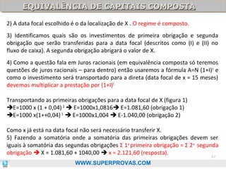 EQUIVALÊNCIA DE CAPITAIS COMPOSTA
EQUIVALÊNCIA DE CAPITAIS COMPOSTA
2) A data focal escolhido é o da localização de X . O regime é composto.
3) Identificamos quais são os investimentos de primeira obrigação e segunda
obrigação que serão transferidas para a data focal (descritos como (I) e (II) no
fluxo de caixa). A segunda obrigação abrigará o valor de X.
4) Como a questão fala em Juros racionais (em equivalência composta só teremos
questões de juros racionais – para dentro) então usaremos a fórmula A=N (1+I) t e
como o investimento será transportado para a direta (data focal de x = 15 meses)
devemos multiplicar a prestação por (1+I)t
Transportando as primeiras obrigações para a data focal de X (figura 1)
E=1000 x (1 + 0,04) 2  E=1000x1,0816 E=1.081,60 (obrigação 1)
E=1000 x(1++0,04) 1  E=1000x1,004  E-1.040,00 (obrigação 2)
Como x já está na data focal não será necessário transferir X.
5) Fazendo a somatória onde a somatória das primeiras obrigações devem ser
iguais à somatória das segundas obrigações Σ 1a primeira obrigação = Σ 2a segunda
obrigação  X = 1.081,60 + 1040,00  x = 2.121,60 (resposta).
67

WWW.SUPERPROVAS.COM

 