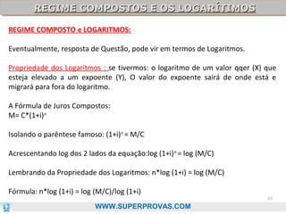 REGIME COMPOSTOS E OS LOGARÍTIMOS
REGIME COMPOSTOS E OS LOGARÍTIMOS
REGIME COMPOSTO e LOGARITMOS:
Eventualmente, resposta de Questão, pode vir em termos de Logaritmos.
Propriedade dos Logaritmos : se tivermos: o logaritmo de um valor qqer (X) que
esteja elevado a um expoente (Y), O valor do expoente sairá de onde está e
migrará para fora do logaritmo.
A Fórmula de Juros Compostos:
M= C*(1+i)n
Isolando o parêntese famoso: (1+i)n = M/C
Acrescentando log dos 2 lados da equação:log (1+i) n = log (M/C)
Lembrando da Propriedade dos Logaritmos: n*log (1+i) = log (M/C)
Fórmula: n*log (1+i) = log (M/C)/log (1+i)
WWW.SUPERPROVAS.COM

68

 