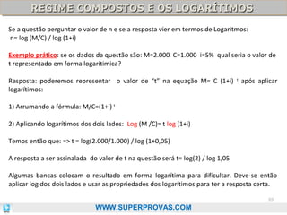 REGIME COMPOSTOS E OS LOGARÍTIMOS
REGIME COMPOSTOS E OS LOGARÍTIMOS
Se a questão perguntar o valor de n e se a resposta vier em termos de Logaritmos:
n= log (M/C) / log (1+i)
Exemplo prático: se os dados da questão são: M=2.000 C=1.000 i=5% qual seria o valor de
t representado em forma logarítimica?
Resposta: poderemos representar o valor de “t” na equação M= C (1+i)
logarítimos:

t

após aplicar

1) Arrumando a fórmula: M/C=(1+i) t
2) Aplicando logarítimos dos dois lados: Log (M /C)= t log (1+i)
Temos então que: => t = log(2.000/1.000) / log (1+0,05)
A resposta a ser assinalada do valor de t na questão será t= log(2) / log 1,05
Algumas bancas colocam o resultado em forma logarítima para dificultar. Deve-se então
aplicar log dos dois lados e usar as propriedades dos logarítimos para ter a resposta certa.
69

WWW.SUPERPROVAS.COM

 