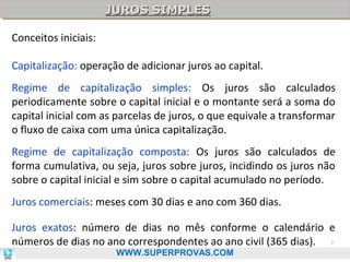 JUROS SIMPLES
JUROS SIMPLES
Conceitos iniciais:
Capitalização: operação de adicionar juros ao capital.
Regime de capitalização simples: Os juros são calculados
periodicamente sobre o capital inicial e o montante será a soma do
capital inicial com as parcelas de juros, o que equivale a transformar
o fluxo de caixa com uma única capitalização.
Regime de capitalização composta: Os juros são calculados de
forma cumulativa, ou seja, juros sobre juros, incidindo os juros não
sobre o capital inicial e sim sobre o capital acumulado no período.
Juros comerciais: meses com 30 dias e ano com 360 dias.
Juros exatos: número de dias no mês conforme o calendário e
números de dias no ano correspondentes ao ano civil (365 dias). 7
WWW.SUPERPROVAS.COM

 