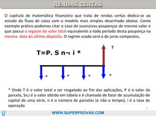 RENDAS CERTAS
RENDAS CERTAS
O capítulo de matemática financeira que trata de rendas certas dedica-se ao
estudo do fluxo de caixa com o modelo mais simples desenhado abaixo. Como
exemplo prático podemos citar o caso de sucessivas poupanças de mesmo valor e
que possui o regaste do valor total equivalente a todo período desta poupança na
mesma data do último depósito. O regime usado será o de juros compostos.
T

T=P. S n¬ i *

P

P

P

P

* Onde T é o valor total a ser resgatado ao fim das aplicações, P é o valor da
parcela, Sn,i é o valor obtido em tabela e é chamado de fator de acumulação de
capital de uma série, n é o número de parcelas (e não o tempo), i é a taxa de
operação
71

WWW.SUPERPROVAS.COM

 