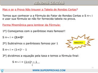 RENDAS CERTAS
RENDAS CERTAS
Mas e se a Prova Não trouxer a Tabela de Rendas Certas?
Temos que conhecer a a Fórmula do Fator de Rendas Certas o S n¬ i
e usar sua fórmula se não for fornecida tabela na prova.
Forma Mnemônica para lembrar da Fórmula:
1º) Começamos com o parêntese mais famoso!!
S n¬ i = (1+i)n
2º) Subtraímos o parênteses famoso por 1

MACETE!!

S n¬ i = (1+i)n - 1
3º) dividimos a equação pela taxa e temos a fórmula final:
S n¬ i = (1+i)n – 1
i
73

WWW.SUPERPROVAS.COM

 
