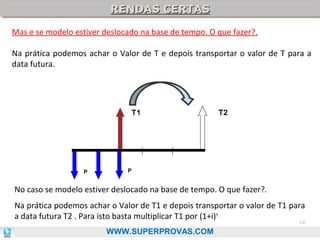 RENDAS CERTAS
RENDAS CERTAS
Mas e se modelo estiver deslocado na base de tempo. O que fazer?.
Na prática podemos achar o Valor de T e depois transportar o valor de T para a
data futura.

T1

P

T2

P

No caso se modelo estiver deslocado na base de tempo. O que fazer?.
Na prática podemos achar o Valor de T1 e depois transportar o valor de T1 para
a data futura T2 . Para isto basta multiplicar T1 por (1+i) t
74

WWW.SUPERPROVAS.COM

 