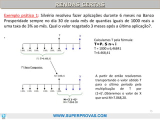 RENDAS CERTAS
RENDAS CERTAS
Exemplo prático 1: Silvério resolveu fazer aplicações durante 6 meses no Banco
Prosperidade sempre no dia 30 de cada mês de quantias iguais de 1000 reais a
uma taxa de 3% ao mês. Qual o valor resgatado 3 meses após a última aplicação?.
.

Calculamos T pela fórmula:
T=P. S n¬ i
T = 1000 x 6,46841
T=6.468,41

A partir de então resolvemos
transportando o valor obtido T
para o último período pela
multiplicação
de
T
por
(1+i)t..Obteremos o valor de X
que será M=7.068,20.

75

WWW.SUPERPROVAS.COM

 