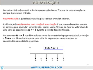 AMORTIZAÇÃO
AMORTIZAÇÃO
O modelo básico de amortização é o apresentado abaixo. Trata-se de uma operação de
compra à prazo sem entrada.
Na amortização as parcelas são usadas para liquidar um valor anterior.
A diferença de rendas certas com relação à amortização é que em rendas certas usamos
as parcelas para acumular, somente isto. Iremos usar a fórmula do fator de valor atual de
uma série de pagamentos A n¬ i durante o estudo das amortização.
Notem que o A n¬ i nos dá os valores atuais de uma série de pagamentos (valor atual) e
o S n¬ nos dá o valor futuro de uma série de pagamentos. Ambos podem ser
encontrados na sua tabela respectiva.
T

T=P. A n¬ i

78

WWW.SUPERPROVAS.COM

 