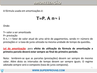 AMORTIZAÇÃO
AMORTIZAÇÃO
A fórmula usada em amortizações é:

T=P. A n¬ i
Onde:
T= valor a ser amortizado
P= prestação
A n, i = fator de valor atual de uma série de pagamentos, sendo n= número de
prestações e i a taxa de juros utiizada na mesma unidade de tempo da questão.
Lei da amortização: para efeito de utilização da fórmula de amortização a
primeira parcela deverá estar sempre ao final do primeiro período.
Nota: lembrem-se que as parcelas (prestações) devem ser sempre do mesmo
valor. Além disto os intervalos de tempo devem ser sempre iguais. O regime
adotado sempre será o composto (taxa de juros composta).
79

WWW.SUPERPROVAS.COM

 