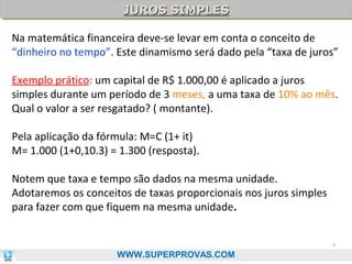 JUROS SIMPLES
JUROS SIMPLES
Na matemática financeira deve-se levar em conta o conceito de
“dinheiro no tempo”. Este dinamismo será dado pela “taxa de juros”
Exemplo prático: um capital de R$ 1.000,00 é aplicado a juros
simples durante um período de 3 meses, a uma taxa de 10% ao mês.
Qual o valor a ser resgatado? ( montante).
Pela aplicação da fórmula: M=C (1+ it)
M= 1.000 (1+0,10.3) = 1.300 (resposta).
Notem que taxa e tempo são dados na mesma unidade.
Adotaremos os conceitos de taxas proporcionais nos juros simples
para fazer com que fiquem na mesma unidade.
8

WWW.SUPERPROVAS.COM

 