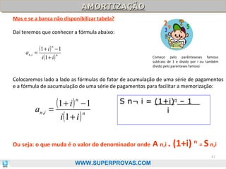 AMORTIZAÇÃO
AMORTIZAÇÃO
Mas e se a banca não disponibilizar tabela?
Daí teremos que conhecer a fórmula abaixo:

(1 + i ) n − 1
a n ,i =
n
i (1 + i )

Começo pelo parênteseses famoso
subtraio de 1 e divido por i ou também
divido pelo parenteses famoso

Colocaremos lado a lado as fórmulas do fator de acumulação de uma série de pagamentos
e a fórmula de aacumulação de uma série de pagamentos para facilitar a memorização:

(1 + i ) − 1
a n ,i =
n
i (1 + i )
n

S n¬ i = (1+i)n – 1
i

Ou seja: o que muda é o valor do denominador onde

A n,i . (1+i) n = S n,i
81

WWW.SUPERPROVAS.COM

 