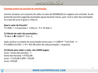 AMORTIZAÇÃO
AMORTIZAÇÃO
Exemplo prático de questão de amortização:
Josimar comprou um conjunto de sofás no valor de R$5000,00 em negócío sem entrada. Se ele
pretende parcelar pagando prestações iguais durante meses, qual será o valor das prestações
se a taxa de juros é igual a i=3%a.m.
Qual o valor da Parcela?
T=5.000 / n=6 parcelas / i=3%a.m. P=?, T= A n¬ i
1) Cálculo do valor das prestações::
T= A n¬ i  5.000=P * A 6¬ 3,
Após verificar na tabela de amortização temos que:=> 5.000=P * 5,417191 =>
P=5.000/5,417191 => P = 922.98 (valor de cada prestação = resposta).
2) Cálculo para saber o valor. dos JUROS pagos:
Juros = Soma das parcelas - T
Soma das Parcelas = 6*922,98
Juros = 5.533,68-5.000 = 533,68
Juros =533,68
82

WWW.SUPERPROVAS.COM

 