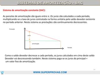 SISTEMAS DE AMORTIZAÇÃO - SAC
SISTEMAS DE AMORTIZAÇÃO - SAC
Sistema de amortização constante (SAC):
As parcelas de amortização são iguais entre si. Os juros são calculados a cada período,
multiplicando-se a taxa de juros contratada na forma unitária pelo saldo devedor existente
no período anterior. Neste sistema as prestações são continuamente decrescentes.
Prestação

juros

amortização
Período

Como o saldo devedor decresce a cada período, os juros calculados em cima deste saldo
Devedor vai descrescendo também. Neste sistema paga-se os juros do principal +
um valor fixo de amortização.
84

WWW.SUPERPROVAS.COM

 