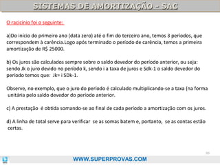 SISTEMAS DE AMORTIZAÇÃO - SAC
SISTEMAS DE AMORTIZAÇÃO - SAC
O racicínio foi o seguinte:
a)Do início do primeiro ano (data zero) até o fim do terceiro ano, temos 3 períodos, que
correspondem à carência.Logo após terminado o período de carência, temos a primeira
amortização de R$ 25000.
b) Os juros são calculados sempre sobre o saldo devedor do período anterior, ou seja:
sendo Jk o juro devido no período k, sendo i a taxa de juros e Sdk-1 o saldo devedor do
período temos que: Jk= i SDk-1.
Observe, no exemplo, que o juro do período é calculado multiplicando-se a taxa (na forma
unitária pelo saldo devedor do período anterior.
c) A prestação é obtida somando-se ao final de cada período a amortização com os juros.
d) A linha de total serve para verificar se as somas batem e, portanto, se as contas estão
certas.

86

WWW.SUPERPROVAS.COM

 