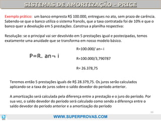SISTEMAS DE AMORTIZAÇÃO - PRICE
SISTEMAS DE AMORTIZAÇÃO - PRICE
Exemplo prático: um banco empresta R$ 100.000, entregues no ato, sem prazo de carência.
Sabendo-se que o banco utiliza o sistema francês, que a taxa contratada foi de 10% e que o
banco quer a devolução em 5 prestações .Construa a planilha respectiva:
Resolução: se o principal vai ser devolvido em 5 prestações igual e postecipadas, temos
exatamente uma anuidade que se transforma em nosso modelo básico.
R=100.000/ an¬ i

P=R. an¬ i

R=100.000/3,790787
R= 26.378,75

Teremos então 5 prestações iguals de R$ 28.379,75. Os juros serão calculados
aplicando-se a taxa de juros sobre o saldo devedor do período anterior.
A amortização será calculada pela diferença entre a prestação e o juro do período. Por
sua vez, o saldo devedor do período será calculado como sendo a diferença entre o
saldo devedor do período anterior e a amortização do período
88

WWW.SUPERPROVAS.COM

 