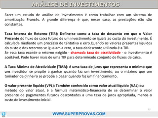ANÁLISE DE INVESTIMENTOS
ANÁLISE DE INVESTIMENTOS
Fazer um estudo de análise de investimento é como trabalhar com um sistema de
amortização Francês. A grande diferença é que, nesse caso, as prestações não são
constantes.
Taxa Interna de Retorno (TIR): Define-se como a taxa de desconto em que o Valor
Presente do fluxo de caixa futuro de um investimento se iguala ao custo do investimento. É
calculada mediante um processo de tentativa e erro.Quando os valores presentes líquidos
do custo e dos retornos se igualam a zero, a taxa dedesconto utilizada é a TIR.
Se essa taxa excede o retorno exigido - chamada taxa de atratividade - o investimento é
aceitável. Pode haver mais de uma TIR para determinado conjunto de fluxos de caixa.
A Taxa Mínima de Atratividade (TMA): é uma taxa de juros que representa o mínimo que
um investidor se propõe a ganhar quando faz um investimento, ou o máximo que um
tomador de dinheiro se propõe a pagar quando faz um financiamento.
O valor presente líquido (VPL): Também conhecido como valor atual líquido (VAL) ou
método do valor atual, é a fórmula matemático-financeira de se determinar o valor
presente de pagamentos futuros descontados a uma taxa de juros apropriada, menos o
custo do investimento inicial.
92

WWW.SUPERPROVAS.COM

 