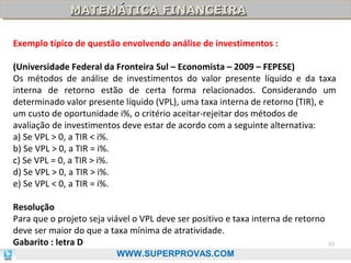 MATEMÁTICA FINANCEIRA
MATEMÁTICA FINANCEIRA
Exemplo típico de questão envolvendo análise de investimentos :
(Universidade Federal da Fronteira Sul – Economista – 2009 – FEPESE)
Os métodos de análise de investimentos do valor presente líquido e da taxa
interna de retorno estão de certa forma relacionados. Considerando um
determinado valor presente líquido (VPL), uma taxa interna de retorno (TIR), e
um custo de oportunidade i%, o critério aceitar-rejeitar dos métodos de
avaliação de investimentos deve estar de acordo com a seguinte alternativa:
a) Se VPL > 0, a TIR < i%.
b) Se VPL > 0, a TIR = i%.
c) Se VPL = 0, a TIR > i%.
d) Se VPL > 0, a TIR > i%.
e) Se VPL < 0, a TIR = i%.
Resolução
Para que o projeto seja viável o VPL deve ser positivo e taxa interna de retorno
deve ser maior do que a taxa mínima de atratividade.
Gabarito : letra D
WWW.SUPERPROVAS.COM

93

 