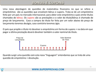 BONUS E CUPONS
BONUS E CUPONS
Uma nova abordagem de questões de matemática financeira no que se refere a
empréstimos são as questões que envolvem bônus e cupons. Trata-se de um empréstimo
feito por um país no mercado internacional, para obter este empréstimo o país emite títulos
chamados de bônus. Os cupons são as prestações e o valor do título/bônus é chamado de
preço de lançamento. Caso a compra do título for feita por um valor abaixo do preço de
lançamento teremos deságio, caso contrário teremos ágio.
O país que propõe o título irá devolver o empréstimo em forma de cupons + na data em que
pagar a última prestação deverá devolver também o valor nominal do título.

Quando surgir uma questão com esta nova “linguagem” entendamos que se trata de uma
questão de empréstimo + devolução.

95

WWW.SUPERPROVAS.COM

 