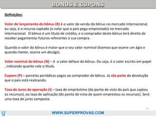 BONUS E CUPONS
BONUS E CUPONS
Definições:
Valor de lançamento do bônus (X) é o valor de venda do bônus no mercado internacional,
ou seja, é o recurso captado (o valor que o país pega emprestado) no mercado
internacional. O bônus é um título de crédito, e o comprador deste bônus terá direito de
receber pagamentos futuros referentes à sua compra.
Quando o valor do bônus é maior que o seu valor nominal dizemos que ocorre um ágio e
quando menor, ocorre um deságio.
Valor nominal do bônus (N) – é o valor deface do bônus. Ou seja, é o valor escrito em papel
, indicando quanto vale o título.
Cupons (P) – parcelas periódicas pagas ao comprador do bônus. Já são parte da devolução
que o país está realizando.
Taxa de Juros da operação (i) – taxa de empréstimo (do ponto de vista do país que captou
os recursos), ou taxa de aplicação (do ponto de vista de quem emprestou os recursos). Será
uma taxa de juros composta.
96

WWW.SUPERPROVAS.COM

 