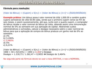 MATEMÁTICA FINANCEIRA
MATEMÁTICA FINANCEIRA
Fórmula para resolução:
(Valor do Bônus) + (Cupom) x S(n;i) = (Valor do Bônus) x (1+i) n x (ÁGIO/DESÁGIO)
Exemplo prático: Um bônus possui valor nominal de US$ 1,000.00 e contém quatro
cupons semestrais de US$ 50.00 cada, sendo que o primeiro cupom vence ao fim de
seis meses, e assim sucessivamente, até que, junto com o quarto cupom, o comprador
do bônus recebe o valor nominal do bônus de volta, obtendo assim uma remuneração
nominal de 5% ao semestre em sua aplicação de capital. Abstraindo custos
administrativos e comissões, calcule o deságio necessário sobre o valor nominal do
bônus para que a aplicação de compra do bônus produza um ganho real de 6% ao
semestre.
a) 3%
b) 3,196%
c) 3,465%
d) 5%
e) 6,21%
(Valor do Bônus) + (Cupom) x S(n;i) = (Valor do Bônus) x (1+i) n x (ÁGIO/DESÁGIO)
1000 + 50 x S(4;6%) = 1000 x (1,06)4 x Deságio
Deságio = 1.218,73 / 1.262,47 = 0,9653  Deságio de 3,464%
Na segunda parte da fórmula deves-se usar a taxa EFETIVA, e nao a NOMINAL
97

WWW.SUPERPROVAS.COM

 