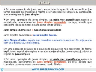 BIZUS
BIZUS
Em uma operação de juros, se o enunciado da questão não especificar (de
forma explícita ou implícita) o regime a ser adotado (se simples ou composto),
adotar o regime de juros simples.
Em uma operação de juros simples, se nada vier especificado quanto à
modalidade, adotaremos os juros simples comerciais, ou seja, aquele que
considera todos os meses do ano como tendo 30 dias.
Juros Simples Comerciais = Juros Simples Ordinários
Juros Simples Comerciais ≠ Juros Simples Exatos.
Juros Simples Exatos: aquele que considera o calendário comum! Ou seja, o ano
com 365 dias! (366, se bissexto!).
Em uma operação de juros, se o enunciado da questão não especificar (de forma
explícita ou implícita) o regime a ser adotado (se simples ou composto), adotar o
regime de juros simples.
Em uma operação de juros simples, se nada vier especificado quanto à
modalidade, adotaremos os juros simples comerciais, ou seja, aquele que
considera todos os meses do ano como tendo 30 dias.
99

WWW.SUPERPROVAS.COM

 