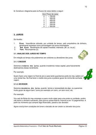 Apostila Matemática Financeira – Prof. Ítalo de Paula Machado Página 12 
12 
3. Construa o diagrama para os fluxos de caixa dados a seguir: 
Ano Fluxo de caixa 
0 – 700,00 
1 500,00 
2 400,00 
3 300,00 
4 200,00 
5 – 300,00 
3. JUROS 
Do Aurélio: 
1. Econ. Importância cobrada, por unidade de tempo, pelo empréstimo de dinheiro, 
geralmente expressa como porcentagem da soma emprestada: 
2. Ant. Econ. Rendimento de capital investido; interesse. [M. us. no pl.] 
3. Fam. Recompensa (2). 
3.1. ANALISE DOS JUROS NO TEMPO 
Em relação ao tempo nós poderemos ser credores ou devedores dos juros. 
3.1.1 CREDOR 
Seremos credores dos juros, quando investimos nosso capital, para futuramente 
desfrutamos desse rendimento. 
Por exemplo: 
Quero fazer uma viajem no final do ano e para tanto guardamos parte do meu salário em 
uma renda fixa. No final terei o credito dos juros e poderei gozar de minha tão sonhada 
viajem. 
3.1.2. DEVEDOR 
Seremos devedores dos juros, quando temos a necessidade de algo, ou queremos 
muito gozar de algum bem, como por exemplo um carro, um som novo, etc. 
Por exemplo: 
Vou sair de férias do meu emprego e quero muito viajar para uma praia no nordeste, porém 
não tenho o dinheiro suficiente, para que eu possa fazê-la, financio-a em 10 pagamentos. A 
partir do momento que comprei algo financiado, passei a ser devedor. 
Agora você já tem condições de tomar a decisão de ser credor ou devedor dos juros. 
 