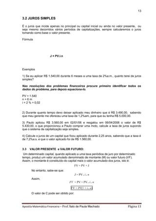 Apostila Matemática Financeira – Prof. Ítalo de Paula Machado Página 13 
13 
3.2 JUROS SIMPLES 
É o juros que incide apenas no principal ou capital inicial ou ainda no valor presente, ou seja mesmo decorridos vários períodos de capitalizações, sempre calcularemos o juros tomando como base o valor presente. 
Fórmula 
J = PV.i.n 
Exemplos 
1) Se eu aplicar R$ 1.540,00 durante 6 meses a uma taxa de 2%a.m., quanto terei de juros simples? 
Nas resoluções dos problemas financeiros procure primeiro identificar todos os dados do problema, para depois equaciona-lo. 
PV = 1.540 
n = 6 m 
i = 2 % = 0,02 
2) Durante quanto tempo devo deixar aplicado meu dinheiro que é R$ 3.490,00, sabendo que meu gerente me ofereceu uma taxa de 1,2%am, para que eu tenha R$ 5.000,00. 
3) Paulo aplicou R$ 3.560,00 em 02/01/06 e resgatou em 06/04/2006 o valor de R$ 5.430,00, o que proporcionou a Paulo comprar uma moto, calcule a taxa de juros supondo que o sistema de capitalização seja simples. 
4) Calcule o juros de um capital que ficou aplicado durante 2,25 anos, sabendo que a taxa é de 7,2%a.s. e que o valor aplicado foi de R$ 1.560,00. 
3.3 VALOR PRESENTE e VALOR FUTURO: 
Um determinado capital, quando aplicado a uma taxa periódica de juro por determinado tempo, produz um valor acumulado denominado de montante (M) ou valor futuro (VF). Assim, o montante é constituído do capital mais o valor acumulado dos juros, isto é: 
FV = PV + J 
No entanto, sabe-se que: 
J = PV . i . n 
Assim, 
FV = PV + PV . i . n 
FV = PV(1 + i . n) 
O valor de C pode ser obtido por:  