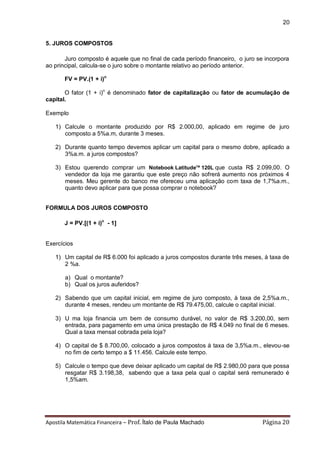 Apostila Matemática Financeira – Prof. Ítalo de Paula Machado Página 20 
20 
5. JUROS COMPOSTOS 
Juro composto é aquele que no final de cada período financeiro, o juro se incorpora ao principal, calcula-se o juro sobre o montante relativo ao período anterior. 
FV = PV.(1 + i)n 
O fator (1 + i)n é denominado fator de capitalização ou fator de acumulação de capital. 
Exemplo 
1) Calcule o montante produzido por R$ 2.000,00, aplicado em regime de juro composto a 5%a.m, durante 3 meses. 
2) Durante quanto tempo devemos aplicar um capital para o mesmo dobre, aplicado a 3%a.m. a juros compostos? 
3) Estou querendo comprar um Notebook LatitudeTM 120L que custa R$ 2.099,00. O vendedor da loja me garantiu que este preço não sofrerá aumento nos próximos 4 meses. Meu gerente do banco me ofereceu uma aplicação com taxa de 1,7%a.m., quanto devo aplicar para que possa comprar o notebook? 
FORMULA DOS JUROS COMPOSTO 
J = PV.[(1 + i)n - 1] 
Exercícios 
1) Um capital de R$ 6.000 foi aplicado a juros compostos durante três meses, à taxa de 2 %a. 
a) Qual o montante? 
b) Qual os juros auferidos? 
2) Sabendo que um capital inicial, em regime de juro composto, à taxa de 2,5%a.m., durante 4 meses, rendeu um montante de R$ 79.475,00, calcule o capital inicial. 
3) U ma loja financia um bem de consumo durável, no valor de R$ 3.200,00, sem entrada, para pagamento em uma única prestação de R$ 4.049 no final de 6 meses. Qual a taxa mensal cobrada pela loja? 
4) O capital de $ 8.700,00, colocado a juros compostos à taxa de 3,5%a.m., elevou-se no fim de certo tempo a $ 11.456. Calcule este tempo. 
5) Calcule o tempo que deve deixar aplicado um capital de R$ 2.980,00 para que possa resgatar R$ 3.198,38, sabendo que a taxa pela qual o capital será remunerado é 1,5%am. 
 