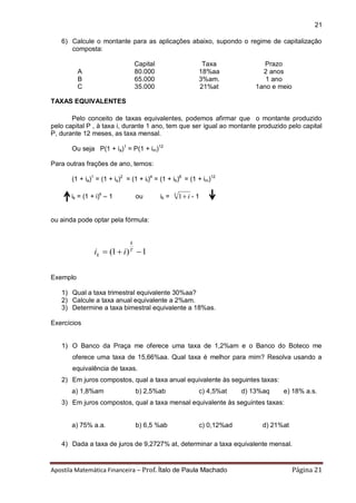 Apostila Matemática Financeira – Prof. Ítalo de Paula Machado Página 21 
21 
6) Calcule o montante para as aplicações abaixo, supondo o regime de capitalização 
composta: 
Capital Taxa Prazo 
A 80.000 18%aa 2 anos 
B 65.000 3%am. 1 ano 
C 35.000 21%at 1ano e meio 
TAXAS EQUIVALENTES 
Pelo conceito de taxas equivalentes, podemos afirmar que o montante produzido 
pelo capital P , à taxa i, durante 1 ano, tem que ser igual ao montante produzido pelo capital 
P, durante 12 meses, as taxa mensal. 
Ou seja P(1 + ia)1 = P(1 + im)12 
Para outras frações de ano, temos: 
(1 + ia)1 = (1 + is)2 = (1 + it)4 = (1 + ib)6 = (1 + im)12 
ik = (1 + i)k – 1 ou ik = k 1 i - 1 
ou ainda pode optar pela fórmula: 
 (1 )T 1 
k 
k i i 
Exemplo 
1) Qual a taxa trimestral equivalente 30%aa? 
2) Calcule a taxa anual equivalente a 2%am. 
3) Determine a taxa bimestral equivalente a 18%as. 
Exercícios 
1) O Banco da Praça me oferece uma taxa de 1,2%am e o Banco do Boteco me 
oferece uma taxa de 15,66%aa. Qual taxa é melhor para mim? Resolva usando a 
equivalência de taxas. 
2) Em juros compostos, qual a taxa anual equivalente às seguintes taxas: 
a) 1,8%am b) 2,5%ab c) 4,5%at d) 13%aq e) 18% a.s. 
3) Em juros compostos, qual a taxa mensal equivalente às seguintes taxas: 
a) 75% a.a. b) 6,5 %ab c) 0,12%ad d) 21%at 
4) Dada a taxa de juros de 9,2727% at, determinar a taxa equivalente mensal. 
 