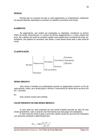 Apostila Matemática Financeira – Prof. Ítalo de Paula Machado Página 26 
26 
RENDAS 
Rendas são um conjunto de dois ou mais pagamentos ou recebimentos, realizáveis 
em épocas distintas, destinados a constituir um capital ou amortizar uma dívida. 
ELEMENTOS 
Os pagamentos, que podem ser prestações ou depósitos, constituem os termos 
(PMT) da renda. Denomina-se n o número de termos (pagamentos) e i a taxa unitária dos 
juros. Se o objetivo da renda for constituir capital, esse capital será o montante da renda; se, 
entretanto, seu objetivo for amortizar uma dívida, o valor dessa dívida será o valor atual da 
renda. 
CLASSIFICAÇÃO 
 
 
 
 
 
  
 
 
 
 
 
 
 
 
  
 
 
 
 
 
 
  
 
 
 
 
 
Perpetuas 
Não periódicas 
Variáveis 
Diferidas 
Antecipada s 
ediatas 
Cons tes 
Periodicas 
Temporarias 
ndas 
Im 
tan 
Re 
RENDA IMEDIATA 
Uma renda é imediata (ou postecipada) quando os pagamentos ocorrem no fim de 
cada período. Assim, se a renda possui n termos, o vencimento do último termo se dá no fim 
de n períodos. 
Ex. 
Uma compra a prazo sem entrada. 
VALOR PRESENTE DE UMA RENDA IMEDIATA 
O valor atual (ou valor presente) de uma renda imediata equivale ao valor de uma 
dívida (empréstimo, valor a vista de uma mercadoria) que será paga com prestações. 
O valor atual da renda é igual a soma dos valores atuais de seus termos calculados 
com desconto composto a determinada taxa. 
  
 n 
n 
ni 
i. 1 i 
1 i 1 
PV PMT. 
 
  
 
 