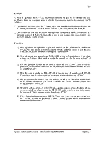 Apostila Matemática Financeira – Prof. Ítalo de Paula Machado Página 27 
27 
Exemplo 
1) Devo 15 parcelas de R$ 145,00 de um financiamento, no qual me foi cobrado uma taxa de 3%am. Caso eu desejasse quitar o referido financiamento quanto deveria para hoje?$ 1.731,00 
2) Um televisor em cores custa $ 5.000,00 a vista, mas pode ser comprado sem entrada em 10 prestações mensais à taxa de 3%am. Calcular o valor das prestações. $ 586,15 
3) Um aparelho de som está anunciado nas seguintes condições: $ 1.500,00 de entrada e 3 parcelas iguais de $ 1.225,48. Sabendo-se que o juro cobrado nas lojas de som é de 2,5%am, calcular o valor a vista. 
Exercícios 
1) Uma loja vende um tapete em 12 parcelas mensais de $ 97,49 ou em 24 parcelas de $61,50. Nos dois casos, o cliente não dará entrada. Sabendo-se que a taxa de juros é de 2,5%am, qual é o melhor sistema para o comprador? 
2) Uma loja vendo uma geladeira por R$ 2.000,00 a vista ou financiada em 18 parcelas, a juros de 3,5%am. Qual será a prestação mensal, se não for dada entrada? $ 151,63 
3) Em uma garagem o preço de um carro, a vista é de $ 50.000,00. Qual é o valor da prestação, se o carro for financiado em 24 prestações mensais sem entrada, e a taxa de juros for 3%am? 
4) Uma Biz esta a venda por R$ 4.951,00 à vista ou em 18 parcelas de $ 399,00. Pergunta-se qual é melhor opção de compra se a taxa cobrada é de 3,5%am? 
5) Um equipamento foi vendido com uma entrada de R$ 2.000,00 e mais 8 prestações de R$ 760,00. Sabendo-se que a taxa cobrada foi de 2,5%am, calcule o preço a vista do equipamento. $7.449,30 
6) O valor a vista de um bem é R$ 6000,00. A prazo paga-se uma entrada no ato da compra, mais 3 parcelas mensais de R$ 2000,00 cada uma. Se a taxa de juros que foi cobrada é 7%am, calcular o valor da entrada. 571,37 
7) Estou depositando mensalmente, R$ 250,00 em uma conta que me remunera à taxa de 1,1%am, durante os próximos 2 anos. Quanto poderei retirar mensalmente também durante um ano? 
 