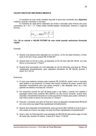 Apostila Matemática Financeira – Prof. Ítalo de Paula Machado Página 28 
28 
VALOR FURUTO DE UMA RENDA IMEDIATA 
O montante de uma renda imediata equivale à soma dos montantes dos depósitos 
unitários, durante n períodos a uma taxa. 
O montante de cada termo (deposito) da renda é calculado pela formula dos juros 
compostos, M = C(1 + i)n. Feitas todas transformações necessárias, teremos a seguinte 
formula. 
  
i 
1 i 1 
FV PMT. 
n   
 n i 
Obs: Só se calcula o VALOR FUTURO de uma renda quando estivermos formando 
capital. 
Exemplo 
1) Quanto uma pessoa deve depositar em um banco, no fim de cada trimestre, a 5%at, 
para no fim de 2 anos, possuir R$ 10.000,00? 
2) Quanto terei no fim de 4 anos, se depositar no fim de todo mês R$ 100,00 em meu 
banco a uma taxa de 1,7%am? 
3) Quanto terei acumulado em uma aplicação se me foi oferecida uma taxa de 18%aa 
capitalizada bimestralmente, para depósitos bimestrais de R$ 500,00 durante 3 
anos? $11.707,22 
Exercícios 
1) O carro que pretendo comprar esta custando R$ 18.000,00, porém como o mercado 
esta estável e nos próximos 12 meses não haverá mudança de preço, quanto devo 
depositar mensalmente para que possa comprar o tão desejado carro, se o meu 
gerente me oferece uma taxa de 1,4%am? 
2) Em dezembro quando for sair de férias quero ir par Natal, o pacote com estadia e 
passagem aéreo esta custando R$ 2.500,00, se não houver aumento, quanto devo 
depositar mensalmente levando em conta que tenho 8 meses para juntar o dinheiro e 
que minha conta no banco me remunera a 1,2%am? 
3) Calcular o montante que terei ao final de 5 anos se depositar mensalmente R$ 90,00 
em uma conta que paga 9%aa capitalizado bimestralmente. 
4) Quanto devo depositar trimestralmente, para que tenha R$ 2.438,66 ao final 2 anos e 
três meses se o banco me paga uma taxa de 8%aa capitalizados trimestralmente? 
5) Qual o valor do financiamento cuja prestação de R$ 250,00 está sendo paga no final 
de cada mês, durante 18 meses , à taxa de 4 %am? 3.164,82 
 