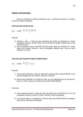 Apostila Matemática Financeira – Prof. Ítalo de Paula Machado Página 29 
29 
RENDA ANTECIPADA 
Essa é a anuidade ou série de parcelas em que a primeira será paga no momento 
em que se realiza a operação. 
CÁLCULO DO VALOR ATUAL 
PV n i = PMT . 
i 
i i n [1 (1 ) ].(1 )  
Exemplo 
1) Calcule o valor a vista de uma mercadoria que pode ser adquirida em quatro 
prestações mensais, de R$ 150,00, com a primeira de entrada, sabendo que a loja 
cobra de 7% am. 
2) Uma mercadoria custa à vista R$ 3.012,69, porem pode ser vendida em 7 vezes 
iguais com entrada. Calcule o valor da prestação sabendo que a taxa de juros 
cobrada é 3,5 %am. 
CÁLCULO DO VALOR FUTURO (FV-MONTANTE) 
FV n i = PMT . .(1 i) 
i 
(1 i) 1 n 
 
  
Exemplo 
1) Uma pessoa deposita no inicio de cada mês, durante quatro meses $ 500,00, numa 
conta que paga juros de 0,75%am. Calcule o montante. 
2) Quanto devo depositar no começo do mês, em uma aplicação que me remunera a 
taxa de 1,7%am, para que no final de 2 anos tenha R$ 5.000,00? 
Exercícios 
1) Uma empresa anunciou a venda de certa mercadoria que custa $ 944 em 15 (1+14) 
prestações mensais, à taxa de 7,2%am. Calcule o valor da prestação. 
2) Uma pessoa efetuou 7 depósitos no inicio de cada mês de R$ 2.000,00, recebendo 
juros 2% am. Qual será o montante? 
 