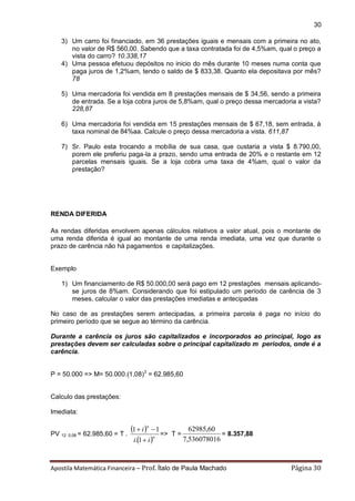 Apostila Matemática Financeira – Prof. Ítalo de Paula Machado Página 30 
30 
3) Um carro foi financiado, em 36 prestações iguais e mensais com a primeira no ato, 
no valor de R$ 560,00. Sabendo que a taxa contratada foi de 4,5%am, qual o preço a 
vista do carro? 10.338,17 
4) Uma pessoa efetuou depósitos no inicio do mês durante 10 meses numa conta que 
paga juros de 1,2%am, tendo o saldo de $ 833,38. Quanto ela depositava por mês? 
78 
5) Uma mercadoria foi vendida em 8 prestações mensais de $ 34,56, sendo a primeira 
de entrada. Se a loja cobra juros de 5,8%am, qual o preço dessa mercadoria a vista? 
228,87 
6) Uma mercadoria foi vendida em 15 prestações mensais de $ 67,18, sem entrada, à 
taxa nominal de 84%aa. Calcule o preço dessa mercadoria a vista. 611,87 
7) Sr. Paulo esta trocando a mobília de sua casa, que custaria a vista $ 8.790,00, 
porem ele preferiu paga-la a prazo, sendo uma entrada de 20% e o restante em 12 
parcelas mensais iguais. Se a loja cobra uma taxa de 4%am, qual o valor da 
prestação? 
RENDA DIFERIDA 
As rendas diferidas envolvem apenas cálculos relativos a valor atual, pois o montante de 
uma renda diferida é igual ao montante de uma renda imediata, uma vez que durante o 
prazo de carência não há pagamentos e capitalizações. 
Exemplo 
1) Um financiamento de R$ 50.000,00 será pago em 12 prestações mensais aplicando-se 
juros de 8%am. Considerando que foi estipulado um período de carência de 3 
meses, calcular o valor das prestações imediatas e antecipadas 
No caso de as prestações serem antecipadas, a primeira parcela é paga no início do 
primeiro período que se segue ao término da carência. 
Durante a carência os juros são capitalizados e incorporados ao principal, logo as 
prestações devem ser calculadas sobre o principal capitalizado m períodos, onde é a 
carência. 
P = 50.000 => M= 50.000.(1,08)3 = 62.985,60 
Calculo das prestações: 
Imediata: 
PV 12 0,08 = 62.985,60 = T . 
  
 n 
n 
i i 
i 
 
  
. 1 
1 1 
=> T = 
7,536078016 
62985,60 
= 8.357,88 
 