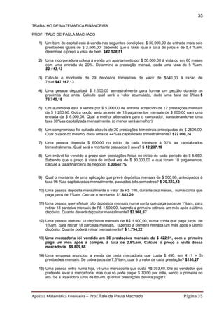 Apostila Matemática Financeira – Prof. Ítalo de Paula Machado Página 35 
35 
TRABALHO DE MATEMATICA FINANCEIRA 
PROF. ÍTALO DE PAULA MACHADO 
1) Um bem de capital está à venda nas seguintes condições: $ 30.000,00 de entrada mais seis prestações iguais de $ 2.500,00. Sabendo que a taxa que a taxa de juros é de 5,4 %am, determine o preço à vista do bem. $42.528,51 
2) Uma incorporadora coloca à venda um apartamento por $ 50.000,00 à vista ou em 60 meses com uma entrada de 20%. Determine a prestação mensal, dada uma taxa de 5 %am. $2.113,13 
3) Calcule o montante de 29 depósitos trimestrais de valor de $540,00 à razão de 7%at.$47.167,13 
4) Uma pessoa depositará $ 1.500,00 semestralmente para formar um pecúlio durante os próximos dez anos. Calcule qual será o valor acumulado, dado uma taxa de 9%as.$ 76.740,18 
5) Um automóvel está à venda por $ 5.000,00 de entrada acrescido de 12 prestações mensais de $ 1.200,00. Outra opção seria através de 18 pagamentos mensais de $ 800,00 com uma entrada de $ 6.000,00. Qual a melhor alternativa para o comprador, considerando-se uma taxa 30%aa capitalizada mensalmente. (o menor será a melhor) 
6) Um compromisso foi quitado através de 20 prestações trimestrais antecipadas de $ 2500,00. Qual o valor do mesmo, dada uma de 44%aa capitalizada trimestralmente? $22.098,24 
7) Uma pessoa deposita $ 600,00 no início de cada trimestre à 32% aa capitalizados trimestralmente. Qual será o montante passados 3 anos? $ 12.297,18 
8) Um imóvel foi vendido a prazo com prestações feitas no início de cada período de $ 5.650. Sabendo que o preço à vista do imóvel era de $ 80.000,00 e que foram 18 pagamentos, calcule a taxa financeira do negocio. 3,006441% 
9) Qual o montante de uma aplicação que prevê depósitos mensais de $ 500,00, antecipados à taxa 96 %aa capitalizados mensalmente, passados três semestres? $ 20.223,13 
10) Uma pessoa deposita mensalmente o valor de R$ 180, durante dez meses, numa conta que paga juros de 1%am. Calcule o montante. $1.883,20 
11) Uma pessoa quer efetuar oito depósitos mensais numa conta que paga juros de 1%am, para retirar 18 parcelas mensais de R$ 1.500,00, fazendo a primeira retirada um mês após o último depósito. Quanto deverá depositar mensalmente? $2.968,67 
12) Uma pessoa efetuou 18 depósitos mensais de R$ 1.500,00, numa conta que paga juros de 1%am, para retirar 18 parcelas mensais, fazendo a primeira retirada um mês após o último depósito. Quanto poderá retirar mensalmente? $ 1.794,22 
13) Uma mercadoria foi vendida em 36 prestações mensais de $ 422,91, com a primeira paga um mês após a compra, à taxa de 2,6%am. Calcule o preço a vista dessa mercadoria. $9.809,68 
14) Uma empresa anunciou a venda de certa mercadoria que custa $ 490, em 4 (1 + 3) prestações mensais. Se cobra juros de 7,6%am, qual é o valor de cada prestação? $136,27 
15) Uma pessoa entra numa loja, vê uma mercadoria que custa R$ 393,60. Diz ao vendedor que pretende levar a mercadoria, mas que só pode pagar $ 70,00 por mês, sendo a primeira no ato. Se a loja cobra juros de 8%am, quantas prestações deverá pagar? 
 
