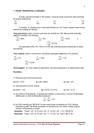 Apostila Matemática Financeira – Prof. Ítalo de Paula Machado Página 7 
7 
2. TAXAS: PERCENTUAL E UNITÁRIA 
A razão cujo denominador é 100 recebe o nome de razão centesimal. São exemplos 
de razões centesimais: 
100 
30 
, 
100 
4 
, 
100 
135 
e 
100 
27,9 
O símbolo % significa que o valor está dividido por 100. Assim, existem duas formas 
básicas de notação de valores: 
Taxa percentual: exibe o número que deve ser dividido por 100. Não permite operação 
algébrica imediata. Por exemplo: 
100 
30 
= 30%; 
100 
4 
= 4%; 
100 
135 
= 135% e 
100 
27,9 
= 27,9% 
As expressões 30%, 4%, 135% e 27,9% são chamadas taxas centesimais ou taxas 
percentuais. 
Taxa unitária: exibe o número puro, permitindo operações algébricas. Por exemplo: 
100 
30 
= 0,3; 
100 
4 
= 0,04; 
100 
135 
= 1,35 e 
100 
27,9 
= 0,279 
Porcentagem: é o valor obtido ao aplicarmos uma taxa percentual a um determinado valor. 
Exemplos 
1. Converta para a forma percentual: 
a) 0,57 = 57% b) 2,08 = 208% c) 0,02 = 2% 
2. Converta para a forma unitária: 
a) 163% = 1,63 b) 2.107% = 21,07% c) 12% = 0,12 
3. Num lote de 50 lâmpadas, 13 apresentam defeito; a razão entre o número de lâmpadas 
defeituosas e o total de lâmpadas é dada por: 
26% 
100 
26 
50 
13 
  
4. Um CD é vendido por R$ 25,00. Se seu preço fosse aumentado em 15%. Quanto 
passaria a custar? Se fosse anunciado um desconto de 15% sobre o preço original, 
quanto o CD passaria a custar? 
- Aumento: Preço = 25 + 0,15 x 25 = 25 . (1 + 0,15) = 25 . 1,15 = R$ 28,75 
- Desconto: Preço = 25 – 0,15 x 25 = 25 . (1 – 0,15) = 25 . 0,85 = R$ 21,25 
 