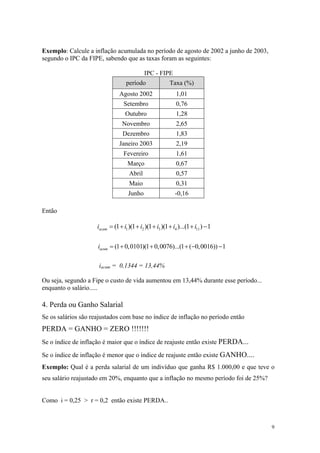 Exemplo: Calcule a inflação acumulada no período de agosto de 2002 a junho de 2003, segundo o IPC da FIPE, sabendo que as taxas foram as seguintes: 
IPC - FIPE 
período 
Taxa (%) 
Agosto 2002 
1,01 
Setembro 
0,76 
Outubro 
1,28 
Novembro 
2,65 
Dezembro 
1,83 
Janeiro 2003 
2,19 
Fevereiro 
1,61 
Março 
0,67 
Abril 
0,57 
Maio 
0,31 
Junho 
-0,16 
Então 123411(1)(1)(1)(1)...(1)1acumiiiiii=+++++− (10,0101)(10,0076)...(1(0,0016))1acumi=+++−− 
iacum = 0,1344 = 13,44% 
Ou seja, segundo a Fipe o custo de vida aumentou em 13,44% durante esse período... enquanto o salário..... 
4. Perda ou Ganho Salarial 
Se os salários são reajustados com base no índice de inflação no período então 
PERDA = GANHO = ZERO !!!!!!! 
Se o índice de inflação é maior que o índice de reajuste então existe PERDA... 
Se o índice de inflação é menor que o índice de reajuste então existe GANHO.... 
Exemplo: Qual é a perda salarial de um indivíduo que ganha R$ 1.000,00 e que teve o seu salário reajustado em 20%, enquanto que a inflação no mesmo período foi de 25%? 
Como i = 0,25 > r = 0,2 então existe PERDA.. 
9 
 