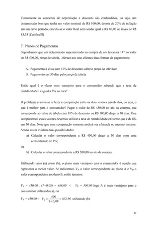 Comumente os conceitos de depreciação e desconto são confundidos, ou seja, um determinado bem que tenha um valor nominal de R$ 100,00, depois de 20% de inflação em um certo período, calcula-se o valor Real com sendo igual a R$ 80,00 ao invés de R$ 83,33 (Confira!!!) 
7. Planos de Pagamentos 
Suponhamos que um determinado supermercado na compra de um televisor 14” no valor de R$ 500,00, preço de tabela, oferece aos seus clientes duas formas de pagamentos: 
A. Pagamento à vista com 10% de desconto sobre o preço do televisor 
B. Pagamento em 30 dias pelo preço de tabela 
Então qual é o plano mais vantajoso para o consumidor sabendo que a taxa de rentabilidade i é igual a 8% ao mês? 
O problema resume-se a fazer a comparação entre os dois valores envolvidos, ou seja, o que é melhor para o consumidor? Pagar o valor de R$ 450,00 no ato da compra, que corresponde ao valor de tabela com 10% de desconto ou R$ 500,00 daqui a 30 dias. Para compararmos esses valores devemos utilizar a taxa de rentabilidade existente que é de 8% em 30 dias. Note que essa comparação somente poderá ser efetuada no mesmo instante. Sendo assim existem duas possibilidades: 
a) Calcular o valor correspondente a R$ 450,00 daqui a 30 dias com uma rentabilidade de 8%; 
ou 
b) Calcular o valor correspondente a R$ 500,00 no ato da compra. 
Utilizando tanto (a) como (b), o plano mais vantajoso para o consumidor é aquele que representa o menor valor. Se indicarmos VA o valor correspondente ao plano A e VB o valor correspondente ao plano B, então teremos: 
VA = 450,00 . (1+0,08) = 486,00 < VB = 500,00 logo A é mais vantajoso para o consumidor utilizando (a), ou 
VA = 450,00 < 500462,9610,08BV== + utilizando (b). 
12 
 