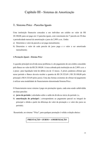 Capítulo III - Sistemas de Amortização 
1. Sistema Price - Parcelas Iguais 
Uma instituição financeira concedeu a um indivíduo um crédito no valor de R$ 20.100,00, para ser pago em 12 parcelas iguais, com vencimento da 1a parcela em 30 dias e periodicidade mensal de amortização e juros de 2,90% a.m.. Então: 
a) Determine o valor da parcela a ser paga mensalmente; 
b) Determine o valor de cada parcela de juros paga e o valor a ser amortizado mensalmente; 
• Prestações Iguais - Sistema Price 
A questão principal envolvida nesse problema é a do pagamento de um crédito concedido pelo Banco no valor de R$ 20.100,00. A taxa cobrada pela instituição era de 2,90% a.m. e o prazo para liquidação total do débito era de 12 meses. A priori, podemos afirmar que nesse período o Banco deveria receber a quantia de R$ 28.325,69 ( R$ 20.100,00 pelo principal e R$ 8.325,69 pelos juros). Uma das formas existentes de efetuar tal pagamento é utilizar uma modalidade de financiamento denominada Sistema Price . 
O financiamento nesse sistema é pago em prestações iguais, cada uma sendo subdividida em duas parcelas: 
a) juros do período ( calculados sobre o saldo da divida no início do período ) e, 
b) amortização do principal ( correspondente ao pagamento parcial ou integral do principal e obtida a partir da diferença do valor da prestação e o valor dos juros no período). 
Resumindo, no sistema " Price", para qualquer prestação é valida a relação abaixo: 
PRESTAÇÂO = JUROS + AMORTIZAÇÂO 
14 
 